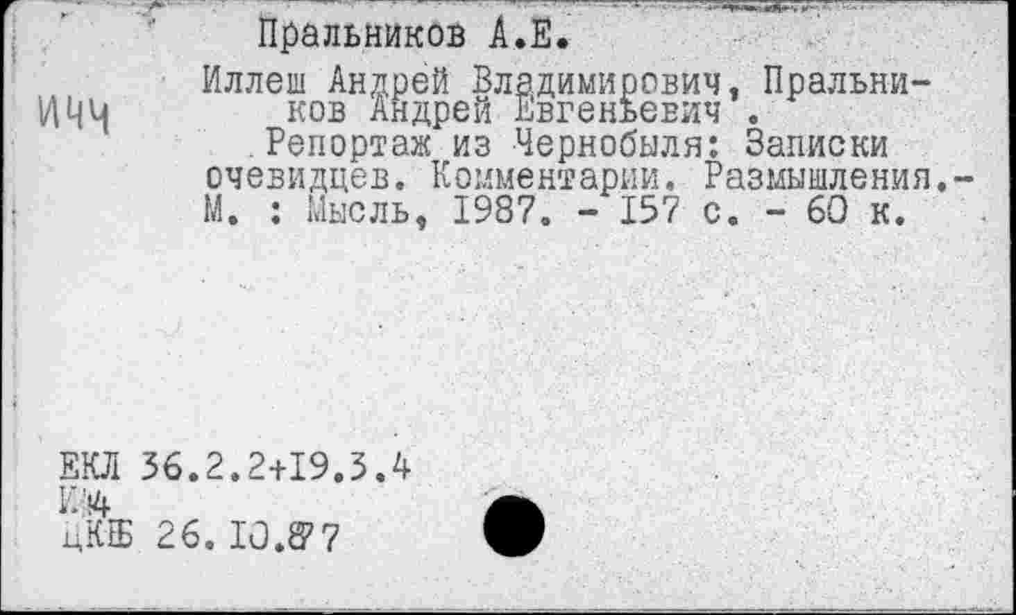 ﻿Пральников А.Е.
Иллеш Андрей Владимирович, Пральни-ИЧЦ ков Андрей Евгеньевич .
Репортаж из Чернобыля: Записки очевидцев. Комментарии. Размышления.-М. : Мысль, 1987. - 157 с. - 60 к.
ЕКЛ 36.2.2+19.3 Л К Л цКЕБ 26. 10.^7